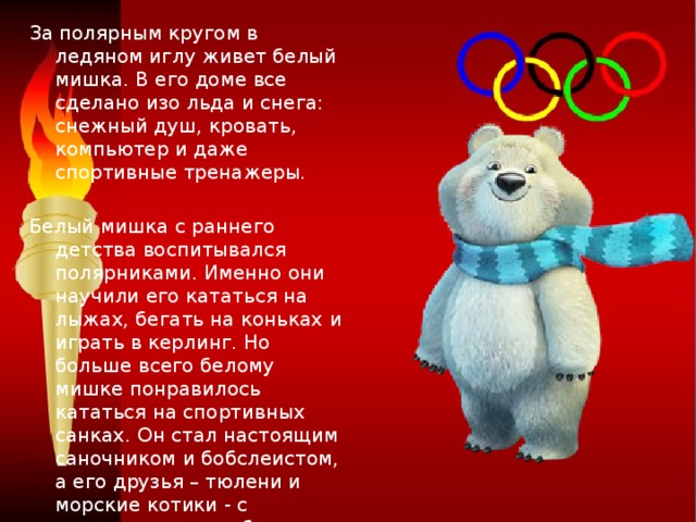 За полярным кругом в ледяном иглу живет белый мишка. В его доме все сделано изо льда и снега: снежный душ, кровать, компьютер и даже спортивные тренажеры. Белый мишка с раннего детства воспитывался полярниками. Именно они научили его кататься на лыжах, бегать на коньках и играть в керлинг. Но больше всего белому мишке понравилось кататься на спортивных санках. Он стал настоящим саночником и бобслеистом, а его друзья – тюлени и морские котики - с удовольствием наблюдают за его победами. Теперь они вместе устраивают соревнования по этим видам спорта, и долгой полярной ночью им некогда скучать!  