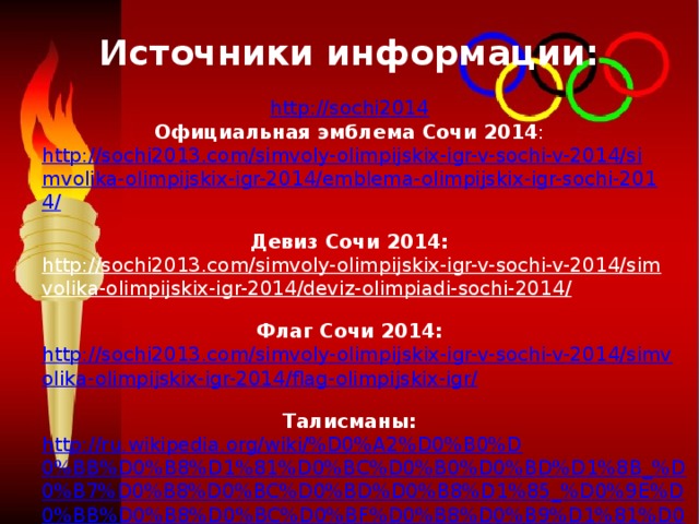 Источники информации:   http://sochi2014  Официальная эмблема Сочи 2014 :  http://sochi2013.com/simvoly-olimpijskix-igr-v-sochi-v-2014/simvolika-olimpijskix-igr-2014/emblema-olimpijskix-igr-sochi-2014/  Девиз Сочи 2014:  http://sochi2013.com/simvoly-olimpijskix-igr-v-sochi-v-2014/simvolika-olimpijskix-igr-2014/deviz-olimpiadi-sochi-2014/  Флаг Сочи 2014:  http://sochi2013.com/simvoly-olimpijskix-igr-v-sochi-v-2014/simvolika-olimpijskix-igr-2014/flag-olimpijskix-igr/  Талисманы:  http://ru.wikipedia.org/wiki/%D0%A2%D0%B0%D0%BB%D0%B8%D1%81%D0%BC%D0%B0%D0%BD%D1%8B_%D0%B7%D0%B8%D0%BC%D0%BD%D0%B8%D1%85_%D0%9E%D0%BB%D0%B8%D0%BC%D0%BF%D0%B8%D0%B9%D1%81%D0%BA%D0%B8%D1%85_%D0%B8%D0%B3%D1%80_2014  http://talisman.sochi2014.com/      