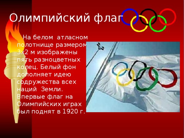 Олимпийский флаг  На белом атласном полотнище размером 3x2 м изображены пять разноцветных колец. Белый фон дополняет идею содружества всех наций  Земли. Впервые флаг на Олимпийских играх был поднят в 1920 г. 