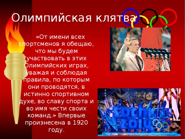 Олимпийская клятва  «От имени всех спортсменов я обещаю, что мы будем участвовать в этих Олимпийских играх, уважая и соблюдая правила, по которым они проводятся, в истинно спортивном духе, во славу спорта и во имя чести своих команд.» Впервые произнесена в 1920 году. 