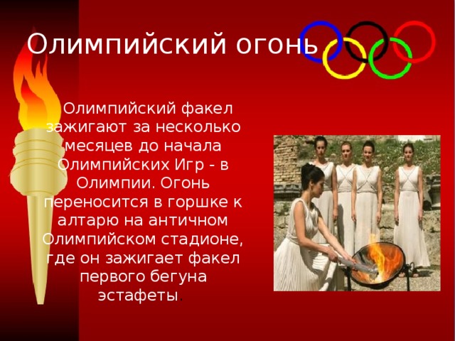 Олимпийский огонь  Олимпийский факел зажигают за несколько месяцев до начала Олимпийских Игр - в Олимпии. Огонь переносится в горшке к алтарю на античном Олимпийском стадионе, где он зажигает факел первого бегуна эстафеты . 