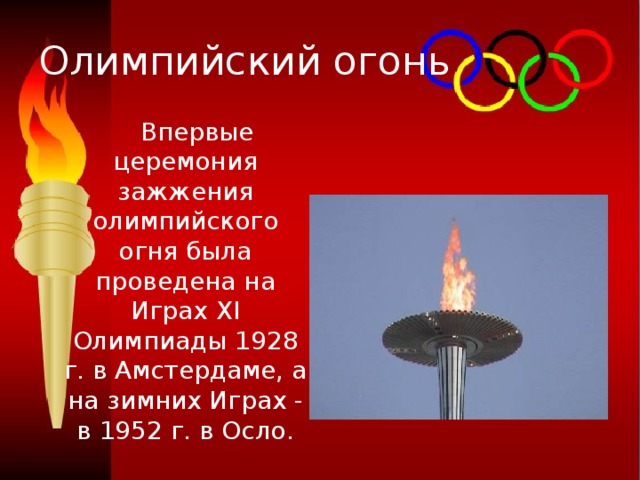 Олимпийский огонь  Впервые церемония зажжения олимпийского огня была проведена на Играх XI Олимпиады 1928 г. в Амстердаме, а на зимних Играх - в 1952 г. в Осло. 