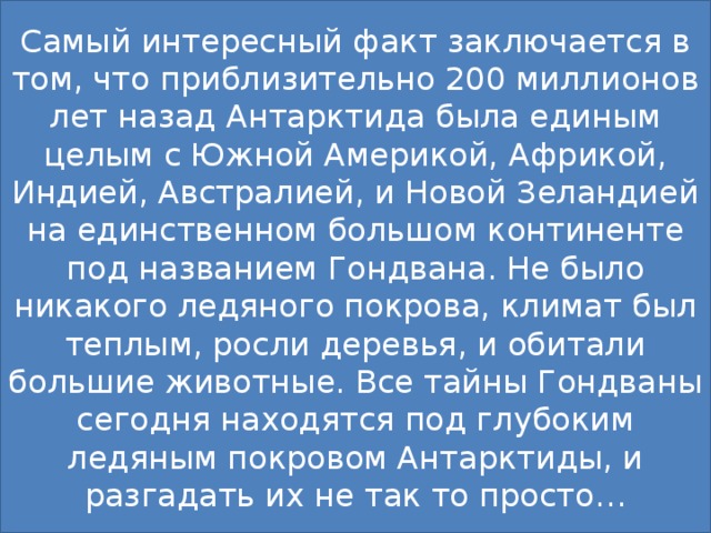 Самый интересный факт заключается в том, что приблизительно 200 миллионов лет назад Антарктида была единым целым с Южной Америкой, Африкой, Индией, Австралией, и Новой Зеландией на единственном большом континенте под названием Гондвана. Не было никакого ледяного покрова, климат был теплым, росли деревья, и обитали большие животные. Все тайны Гондваны сегодня находятся под глубоким ледяным покровом Антарктиды, и разгадать их не так то просто… 