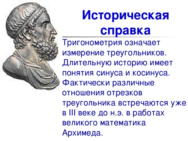 Историческая справка Тригонометрия означает измерение треугольников. Длительную историю имеет понятия синуса и косинуса. Фактически различные отношения отрезков треугольника встречаются уже в III веке до н.э. в работах великого математика Архимеда. 