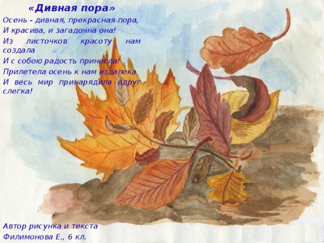«Дивная пора» Осень - дивная, прекрасная пора, И красива, и загадочна она! Из листочков красоту нам создала И с собою радость принесла! Прилетела осень к нам издалека И весь мир принарядила вдруг слегка!              Автор рисунка и текста Филимонова Е., 6 кл.    