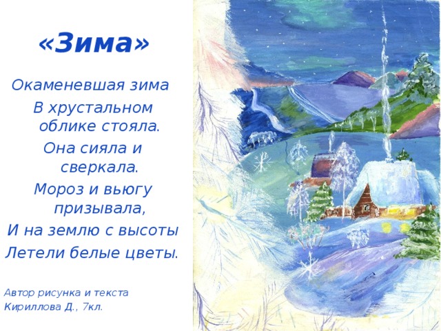 «Зима» Окаменевшая зима В хрустальном облике стояла. Она сияла и сверкала. Мороз и вьюгу призывала, И на землю с высоты Летели белые цветы.  Автор рисунка и текста Кириллова Д., 7кл.   