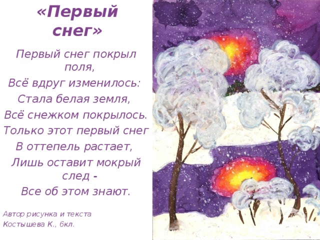 «Первый снег» Первый снег покрыл поля, Всё вдруг изменилось: Стала белая земля, Всё снежком покрылось. Только этот первый снег В оттепель растает, Лишь оставит мокрый след - Все об этом знают.  Автор рисунка и текста Костышева К., 6кл. 