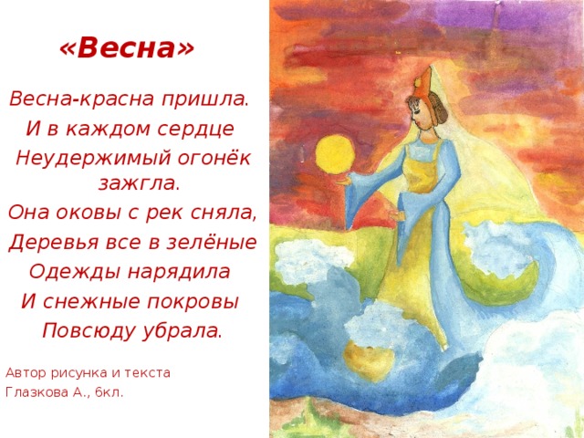 «Весна» Весна-красна пришла. И в каждом сердце Неудержимый огонёк зажгла. Она оковы с рек сняла, Деревья все в зелёные Одежды нарядила И снежные покровы Повсюду убрала. Автор рисунка и текста Глазкова А., 6кл. 