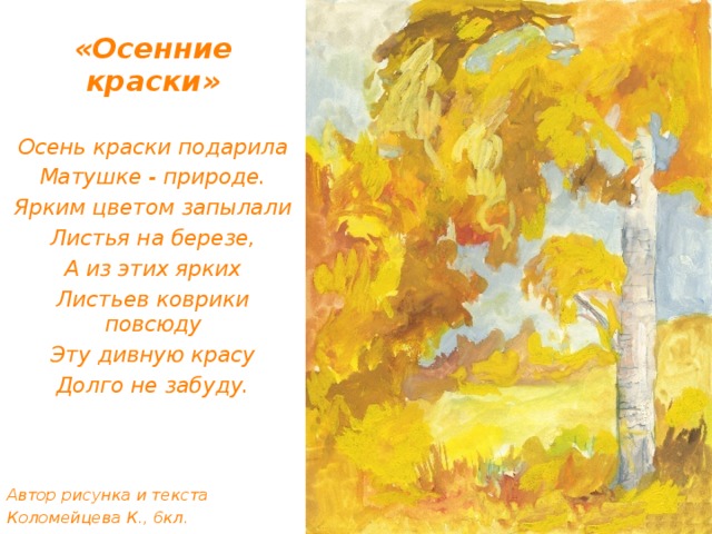 «Осенние краски» Осень краски подарила Матушке - природе. Ярким цветом запылали Листья на березе, А из этих ярких Листьев коврики повсюду Эту дивную красу Долго не забуду.    Автор рисунка и текста Коломейцева К., 6кл.    