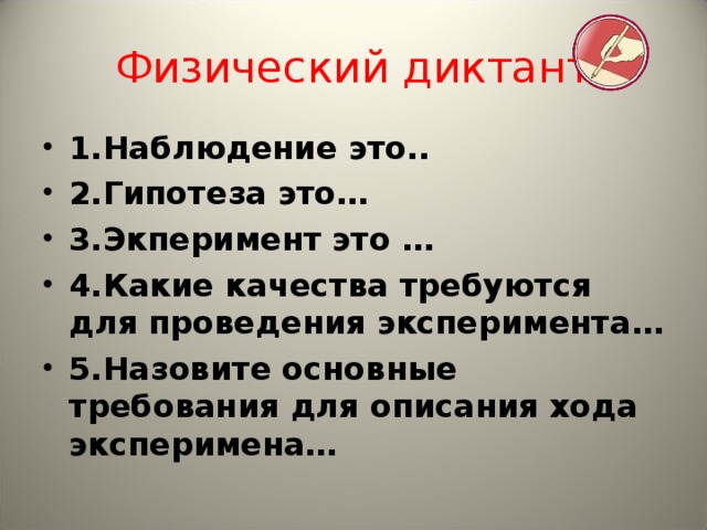 Физический диктант 1.Наблюдение это.. 2.Гипотеза это… 3.Экперимент это … 4.Какие качества требуются для проведения эксперимента… 5.Назовите основные требования для описания хода эксперимена…  