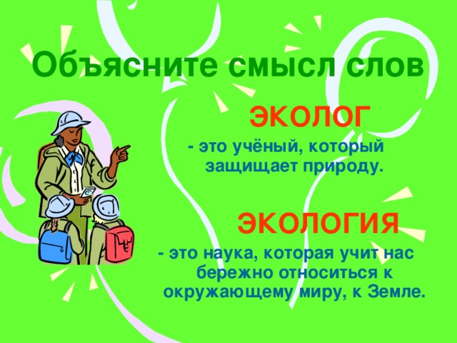 Объясните смысл слов  ЭКОЛОГ - это учёный, который защищает природу.   ЭКОЛОГИЯ - это наука, которая учит нас бережно относиться к окружающему миру, к Земле. 