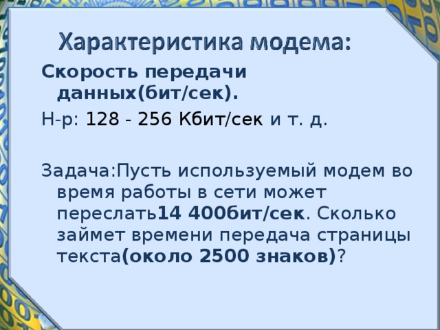Скорость передачи данных(бит / сек). Н-р : 128 - 256 Кбит/сек и т. д. Задача : Пусть используемый модем во время работы в сети может переслать 14 400бит / сек . Сколько займет времени передача страницы текста (около 2500 знаков) ? 
