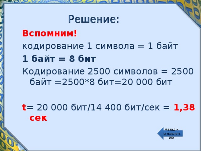 Вспомним! кодирование 1 символа = 1 байт 1 байт = 8 бит Кодирование 2500 символов = 2500 байт =2500*8 бит=20 000 бит t = 20 000 бит / 14 400 бит / сек = 1,38 сек Назад к оглавлению 