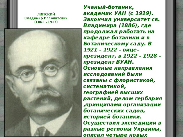 Ученый-ботаник, академик УАН (с 1919). Закончил университет св. Владимира (1886), где продолжал работать на кафедре ботаники и в Ботаническому саду. В 1921 - 1922 - вице-президент, в 1922 - 1928 - президент ВУАН. Основные направления исследований были связаны с флористикой, систематикой, географией высших растений, делом гербария ,принципами организации ботанических садов, историей ботаники. Осуществил экспедиции в разные регионы Украины, описал четыре новых родов и сверх 220 новых видов и разновидностей растений. Исследование водорослей Черного моря в 1930 - 1931 гг. способствовали созданию первого в Украине завода из производствау йода. Его именем названо 45 новых видов растений. ЛИПСКИЙ  Владимир Ипполитович  (1863 - 1937)   