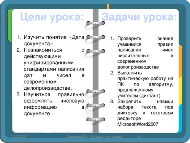 Цели урока: Задачи урока: Изучить понятие «Дата документа» Познакомиться с действующими унифицированными стандартами написания дат и чисел в современном делопроизводстве. Научиться правильно оформлять числовую информацию в документе Проверить знание учащимися правил написания имен числительных в современном делопроизводстве Выполнить практическую работу на ПК по алгоритму, предложенному учителем (диктант). Закрепить навыки набора текста под диктовку в текстовом редакторе MicrosoftWord2007 12/26/16  Иванова В.Н., Земцовская школа 