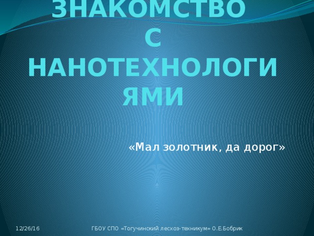 ЗНАКОМСТВО  С НАНОТЕХНОЛОГИЯМИ «Мал золотник, да дорог» 12/26/16 ГБОУ СПО «Тогучинский лесхоз-техникум» О.Е.Бобрик 