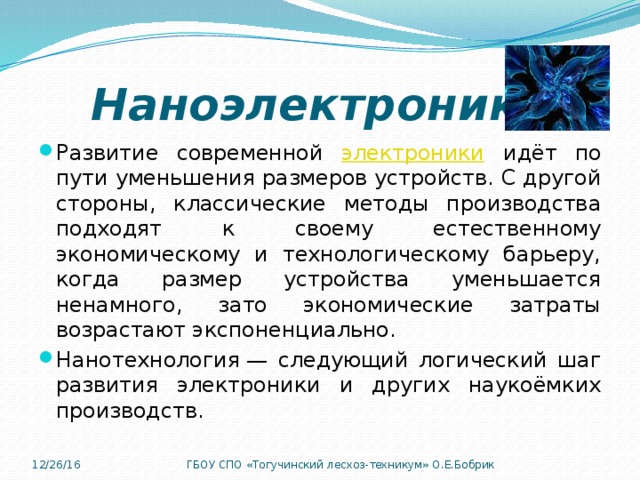 Наноэлектроника Развитие современной электроники идёт по пути уменьшения размеров устройств. С другой стороны, классические методы производства подходят к своему естественному экономическому и технологическому барьеру, когда размер устройства уменьшается ненамного, зато экономические затраты возрастают экспоненциально. Нанотехнология — следующий логический шаг развития электроники и других наукоёмких производств. 12/26/16 ГБОУ СПО «Тогучинский лесхоз-техникум» О.Е.Бобрик 