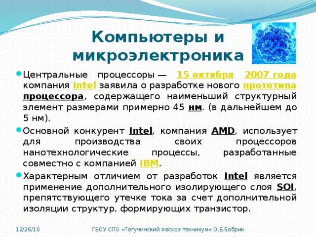 Компьютеры и микроэлектроника Центральные процессоры — 15 октября  2007 года  компания Intel  заявила о разработке нового прототипа  процессора , содержащего наименьший структурный элемент размерами примерно 45 нм . (в дальнейшем до 5 нм). Основной конкурент Intel , компания AMD , использует для производства своих процессоров нанотехнологические процессы, разработанные совместно с компанией IBM . Характерным отличием от разработок Intel является применение дополнительного изолирующего слоя SOI , препятствующего утечке тока за счет дополнительной изоляции структур, формирующих транзистор. 12/26/16 ГБОУ СПО «Тогучинский лесхоз-техникум» О.Е.Бобрик 