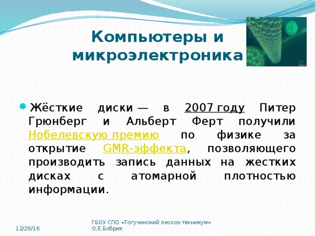 Компьютеры и микроэлектроника Жёсткие диски — в 2007 году Питер Грюнберг и Альберт Ферт получили Нобелевскую премию по физике за открытие GMR-эффекта , позволяющего производить запись данных на жестких дисках с атомарной плотностью информации. 12/26/16 ГБОУ СПО «Тогучинский лесхоз-техникум» О.Е.Бобрик 