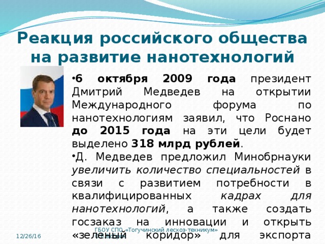 Реакция российского общества на развитие нанотехнологий 6 октября 2009 года президент Дмитрий Медведев на открытии Международного форума по нанотехнологиям заявил, что Роснано до 2015 года на эти цели будет выделено 318 млрд рублей . Д. Медведев предложил Минобрнауки увеличить количество специальностей в связи с развитием потребности в квалифицированных кадрах для нанотехнологий , а также создать госзаказ на инновации и открыть «зеленый коридор» для экспорта высокотехнологичных товаров. 12/26/16 ГБОУ СПО «Тогучинский лесхоз-техникум» О.Е.Бобрик 