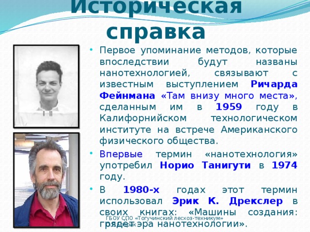 Историческая справка Первое упоминание методов, которые впоследствии будут названы нанотехнологией, связывают с известным выступлением Ричарда Фейнмана «Там внизу много места», сделанным им в 1959 году в Калифорнийском технологическом институте на встрече Американского физического общества. Впервые термин «нанотехнология» употребил Норио Танигути  в 1974 году. В 1980-х годах этот термин использовал Эрик К. Дрекслер  в своих книгах: «Машины создания: грядёт эра нанотехнологии». 12/26/16 ГБОУ СПО «Тогучинский лесхоз-техникум» О.Е.Бобрик  