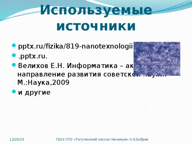 Используемые источники pptx.ru/fizika/819-nanotexnologii.h... .pptx.ru. Велихов Е.Н. Информатика – актуальное направление развития советской науки. М.:Наука,2009 и другие 12/26/16 ГБОУ СПО «Тогучинский лесхоз-техникум» О.Е.Бобрик 