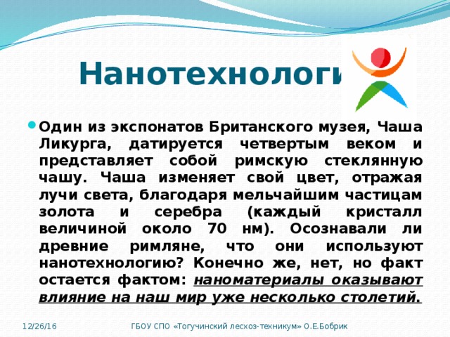 Нанотехнология Один из экспонатов Британского музея, Чаша Ликурга, датируется четвертым веком и представляет собой римскую стеклянную чашу. Чаша изменяет свой цвет, отражая лучи света, благодаря мельчайшим частицам золота и серебра (каждый кристалл величиной около 70 нм). Осознавали ли древние римляне, что они используют нанотехнологию? Конечно же, нет, но факт остается фактом: наноматериалы оказывают влияние на наш мир уже несколько столетий. 12/26/16 ГБОУ СПО «Тогучинский лесхоз-техникум» О.Е.Бобрик 