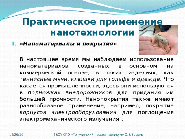 Практическое применение нанотехнологии « Наноматериалы и покрытия » В настоящее время мы наблюдаем использование наноматериалов, созданных, в основном, на коммерческой основе, в таких изделиях, как теннисные мячи, клюшки для гольфа и одежда . Что касается промышленности, здесь они используются в подножках внедорожников для придания им большей прочности. Нанопокрытия также имеют разнообразное применение, например, покрытие корпусов электрооборудования для поглощения электромеханического излучения