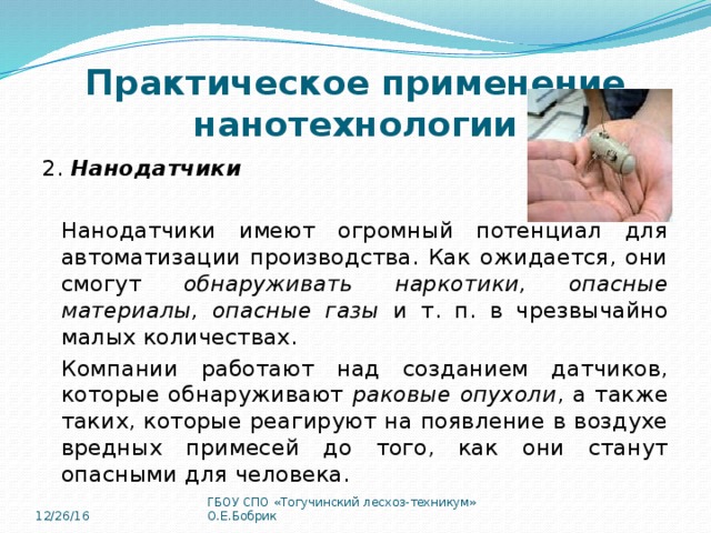 Практическое применение нанотехнологии 2. Нанодатчики  Нанодатчики имеют огромный потенциал для автоматизации производства. Как ожидается, они смогут обнаруживать наркотики, опасные материалы, опасные газы и т. п. в чрезвычайно малых количествах. Компании работают над созданием датчиков, которые обнаруживают раковые опухоли , а также таких, которые реагируют на появление в воздухе вредных примесей до того, как они станут опасными для человека. 12/26/16 ГБОУ СПО «Тогучинский лесхоз-техникум» О.Е.Бобрик 