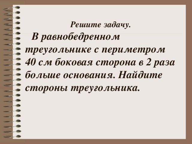  Решите задачу.   В равнобедренном треугольнике с периметром 40 см боковая сторона в 2 раза больше основания. Найдите стороны треугольника.  