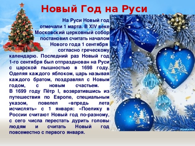  Новый Год на Руси  На Руси Новый год  отмечали 1 марта. В XIV веке  Московский церковный собор  постановил считать началом  Нового года 1 сентября  согласно греческому календарю. Последний раз Новый год 1-го сентября был отпразднован на Руси с царской пышностью в 1698 году. Оделяя каждого яблоком, царь называя каждого братом, поздравлял с Новым годом, с новым счастьем.  В 1699 году Пётр I, возвратившись из путешествия по Европе, специальным указом, повелел «впредь лета исчислять» с 1 января: «Поелику в России считают Новый год по-разному, с сего числа перестать дурить головы людям и считать Новый год повсеместно с первого января.  