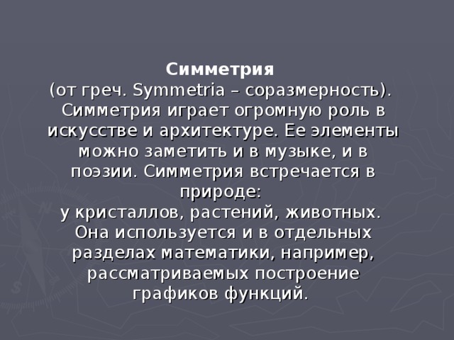Симметрия (от греч. Symmetria – соразмерность). Симметрия играет огромную роль в искусстве и архитектуре. Ее элементы можно заметить и в музыке, и в поэзии. Симметрия встречается в природе: у кристаллов, растений, животных. Она используется и в отдельных разделах математики, например, рассматриваемых построение графиков функций. 