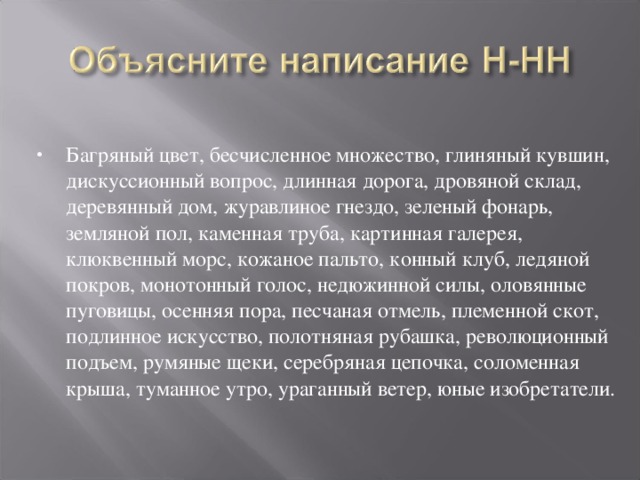 Багряный цвет, бесчисленное множество, глиняный кувшин, дискуссионный вопрос, длинная дорога, дровяной склад, деревянный дом, журавлиное гнездо, зеленый фонарь, земляной пол, каменная труба, картинная галерея, клюквенный морс, кожаное пальто, конный клуб, ледяной покров, монотонный голос, недюжинной силы, оловянные пуговицы, осенняя пора, песчаная отмель, племенной скот, подлинное искусство, полотняная рубашка, революционный подъем, румяные щеки, серебряная цепочка, соломенная крыша, туманное утро, ураганный ветер, юные изобретатели.  