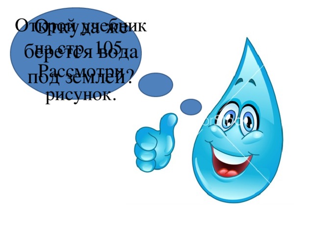 Откуда же берется вода под землей? Открой учебник на стр. 105. Рассмотри рисунок. 