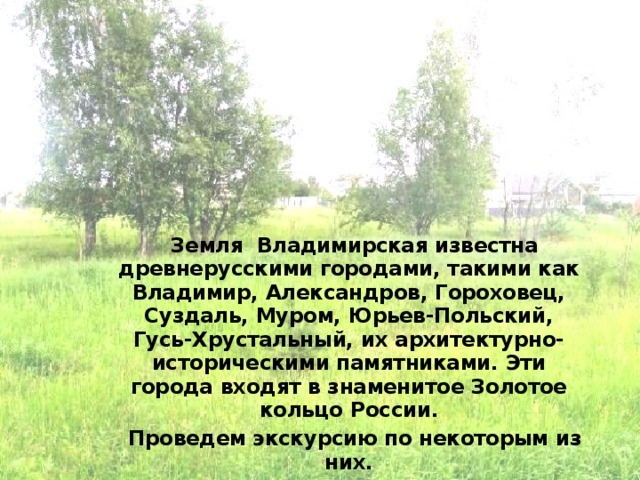 Земля Владимирская известна древнерусскими городами, такими как Владимир, Александров, Гороховец, Суздаль, Муром, Юрьев-Польский, Гусь-Хрустальный, их архитектурно-историческими памятниками. Эти города входят в знаменитое Золотое кольцо России. Проведем экскурсию по некоторым из них. 