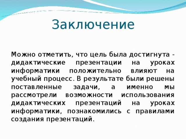 Заключение Можно отметить, что цель была достигнута - дидактические презентации на уроках информатики положительно влияют на учебный процесс. В результате были решены поставленные задачи, а именно мы рассмотрели возможности использования дидактических презентаций на уроках информатики, познакомились с правилами создания презентаций. 