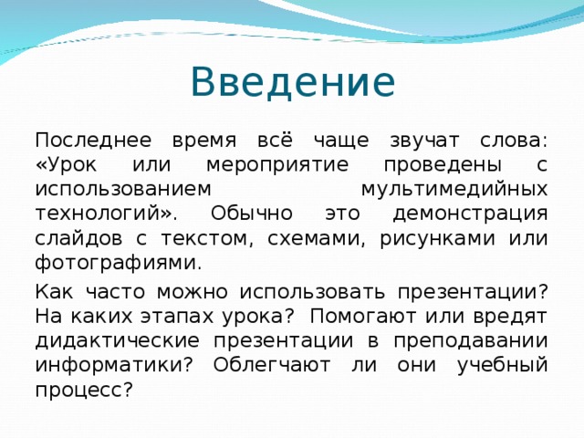Введение Последнее время всё чаще звучат слова: «Урок или мероприятие проведены с использованием мультимедийных технологий». Обычно это демонстрация слайдов с текстом, схемами, рисунками или фотографиями.   Как часто можно использовать презентации? На каких этапах урока? Помогают или вредят дидактические презентации в преподавании информатики? Облегчают ли они учебный процесс? 