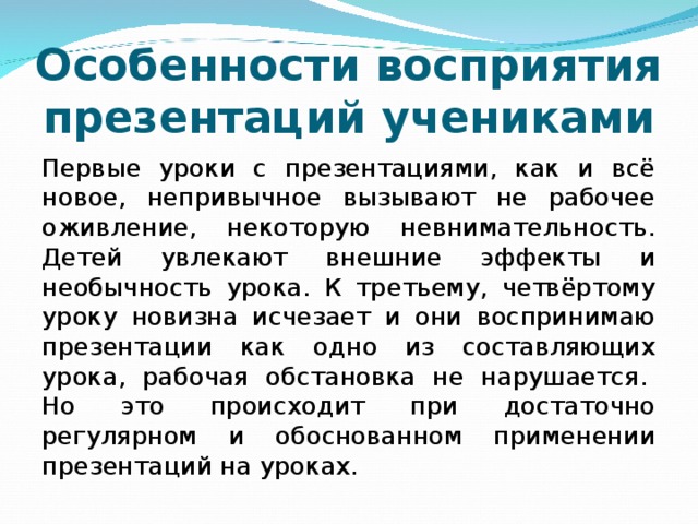 Особенности восприятия презентаций учениками Первые уроки с презентациями, как и всё новое, непривычное вызывают не рабочее оживление, некоторую невнимательность. Детей увлекают внешние эффекты и необычность урока. К третьему, четвёртому уроку новизна исчезает и они воспринимаю презентации как одно из составляющих урока, рабочая обстановка не нарушается.  Но это происходит при достаточно регулярном и обоснованном применении презентаций на уроках.  