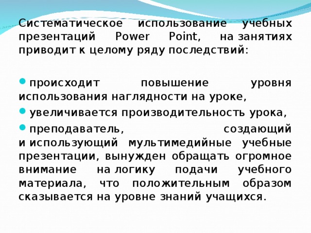 Систематическое использование учебных презентаций Power Point, на занятиях приводит к целому ряду последствий: происходит повышение уровня использования наглядности на уроке, увеличивается производительность урока, преподаватель, создающий и использующий мультимедийные учебные презентации, вынужден обращать огромное внимание на логику подачи учебного материала, что положительным образом сказывается на уровне знаний учащихся.  