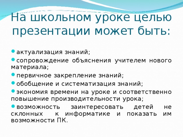 На школьном уроке целью презентации может быть: актуализация знаний; сопровождение объяснения учителем нового материала; первичное закрепление знаний; обобщение и систематизация знаний; экономия времени на уроке и соответственно повышение производительности урока; возможность заинтересовать детей не склонных к информатике и показать им возможности ПК.  