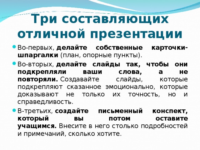 Три составляющих отличной презентации Во-первых,  делайте собственные карточки-шпаргалки  (план, опорные пункты). Во-вторых,  делайте слайды так, чтобы они подкрепляли ваши слова, а не повторяли.  Создавайте слайды, которые подкрепляют сказанное эмоционально, которые доказывают не только их точность, но и справедливость. В-третьих,  создайте письменный конспект, который вы потом оставите учащимся.  Внесите в него столько подробностей и примечаний, сколько хотите.  