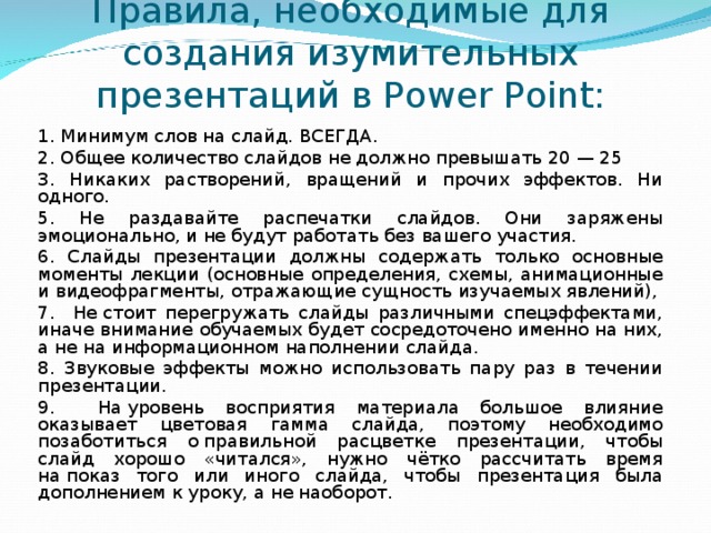 Правила, необходимые для создания изумительных презентаций в Power Point: 1. Минимум слов на слайд. ВСЕГДА. 2. Общее количество слайдов не должно превышать 20 — 25 3. Никаких растворений, вращений и прочих эффектов. Ни одного. 5. Не раздавайте распечатки слайдов. Они заряжены эмоционально, и не будут работать без вашего участия. 6. Слайды презентации должны содержать только основные моменты лекции (основные определения, схемы, анимационные и видеофрагменты, отражающие сущность изучаемых явлений), 7. Не стоит перегружать слайды различными спецэффектами, иначе внимание обучаемых будет сосредоточено именно на них, а не на информационном наполнении слайда. 8. Звуковые эффекты можно использовать пару раз в течении презентации. 9. На уровень восприятия материала большое влияние оказывает цветовая гамма слайда, поэтому необходимо позаботиться о правильной расцветке презентации, чтобы слайд хорошо «читался», нужно чётко рассчитать время на показ того или иного слайда, чтобы презентация была дополнением к уроку, а не наоборот. 