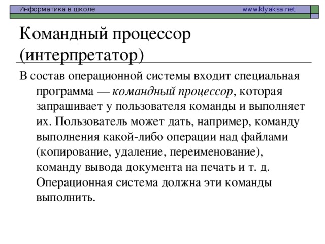 Командный процессор (интерпретатор) В состав операционной системы входит специальная программа — командный процессор , которая запрашивает у пользователя команды и выполняет их. Пользователь может дать, например, команду выполнения какой-либо операции над файлами (копирование, удаление, переименование), команду вывода документа на печать и т. д. Операционная система должна эти команды выполнить. 