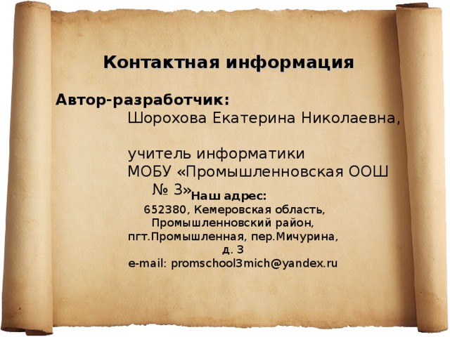 Контактная информация  Автор-разработчик:   Шорохова Екатерина Николаевна,  учитель информатики  МОБУ «Промышленновская ООШ № 3» Наш адрес:  652380, Кемеровская область, Промышленновский район, пгт.Промышленная, пер.Мичурина, д. 3 e - mail : promschool 3 mich @ yandex . ru 