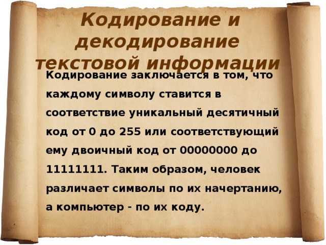  Кодирование и декодирование текстовой информации Кодирование заключается в том, что каждому символу ставится в соответствие уникальный десятичный код от 0 до 255 или соответствующий ему двоичный код от 00000000 до 11111111. Таким образом, человек различает символы по их начертанию, а компьютер - по их коду. 