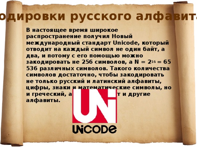 Кодировки русского алфавита В настоящее время широкое распространение получил Новый международный стандарт Unicode, который отводит на каждый символ не один байт, а два, и потому с его помощью можно закодировать не 256 символов, а N = 2 16 = 65 536 различных символов. Такого количества символов достаточно, чтобы закодировать не только русский и латинский алфавиты, цифры, знаки и математические символы, но и греческий, арабский, иврит и другие алфавиты. 