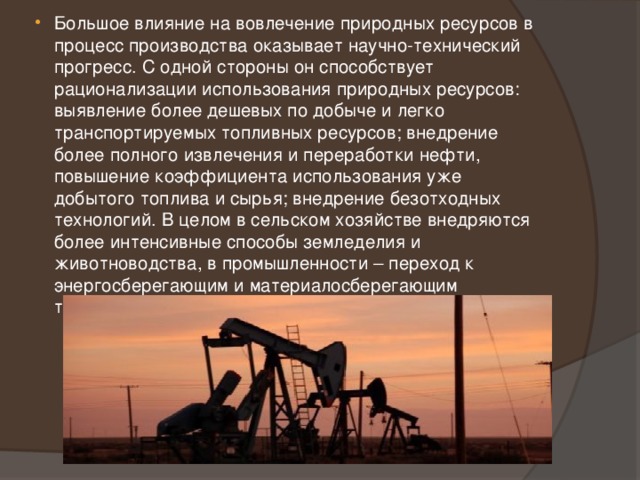 Большое влияние на вовлечение природных ресурсов в процесс производства оказывает научно-технический прогресс. С одной стороны он способствует рационализации использования природных ресурсов: выявление более дешевых по добыче и легко транспортируемых топливных ресурсов; внедрение более полного извлечения и переработки нефти, повышение коэффициента использования уже добытого топлива и сырья; внедрение безотходных технологий. В целом в сельском хозяйстве внедряются более интенсивные способы земледелия и животноводства, в промышленности – переход к энергосберегающим и материалосберегающим технологиям, проводиться политика экономии ресурсов. 