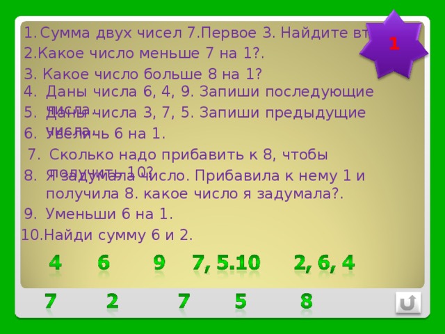 Сумма двух чисел 7.Первое 3. Найдите второе. 1 2.Какое число меньше 7 на 1?. 3. Какое число больше 8 на 1? Даны числа 6, 4, 9. Запиши последующие числа. Даны числа 3, 7, 5. Запиши предыдущие числа. Увеличь 6 на 1. Сколько надо прибавить к 8, чтобы получить 10? Я задумала число. Прибавила к нему 1 и получила 8. какое число я задумала?. Уменьши 6 на 1. Найди сумму 6 и 2. 