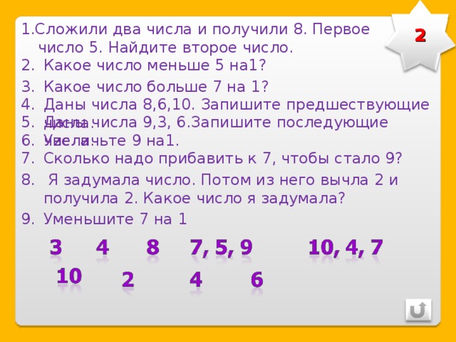 2 1 .Сложили два числа и получили 8. Первое число 5. Найдите второе число. Какое число меньше 5 на1? Какое число больше 7 на 1? Даны числа 8,6,10. Запишите предшествующие числа. Даны числа 9,3, 6.Запишите последующие числа. Увеличьте 9 на1. Сколько надо прибавить к 7, чтобы стало 9?  Я задумала число. Потом из него вычла 2 и получила 2. Какое число я задумала? Уменьшите 7 на 1 