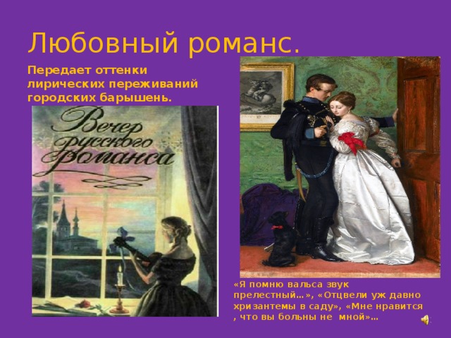 Любовный романс. Передает оттенки лирических переживаний городских барышень. «Я помню вальса звук прелестный…», «Отцвели уж давно хризантемы в саду», «Мне нравится , что вы больны не мной»… 